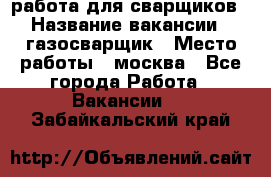 работа для сварщиков › Название вакансии ­ газосварщик › Место работы ­ москва - Все города Работа » Вакансии   . Забайкальский край